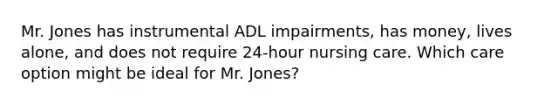 Mr. Jones has instrumental ADL impairments, has money, lives alone, and does not require 24-hour nursing care. Which care option might be ideal for Mr. Jones?