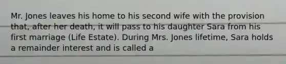 Mr. Jones leaves his home to his second wife with the provision that, after her death, it will pass to his daughter Sara from his first marriage (Life Estate). During Mrs. Jones lifetime, Sara holds a remainder interest and is called a