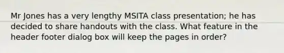 Mr Jones has a very lengthy MSITA class presentation; he has decided to share handouts with the class. What feature in the header footer dialog box will keep the pages in order?