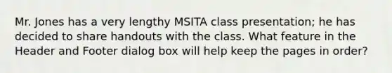 Mr. Jones has a very lengthy MSITA class presentation; he has decided to share handouts with the class. What feature in the Header and Footer dialog box will help keep the pages in order?