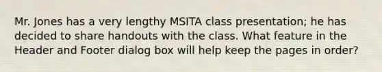 Mr. Jones has a very lengthy MSITA class presentation; he has decided to share handouts with the class. What feature in the Header and Footer dialog box will help keep the pages in order?