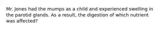 Mr. Jones had the mumps as a child and experienced swelling in the parotid glands. As a result, the digestion of which nutrient was affected?