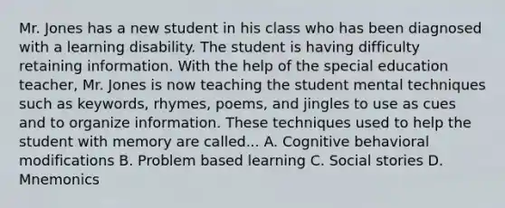 Mr. Jones has a new student in his class who has been diagnosed with a learning disability. The student is having difficulty retaining information. With the help of the special education teacher, Mr. Jones is now teaching the student mental techniques such as keywords, rhymes, poems, and jingles to use as cues and to organize information. These techniques used to help the student with memory are called... A. Cognitive behavioral modifications B. Problem based learning C. Social stories D. Mnemonics