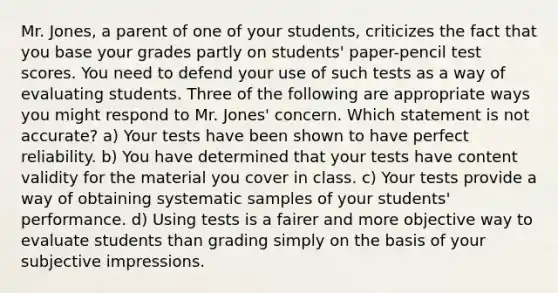 Mr. Jones, a parent of one of your students, criticizes the fact that you base your grades partly on students' paper-pencil test scores. You need to defend your use of such tests as a way of evaluating students. Three of the following are appropriate ways you might respond to Mr. Jones' concern. Which statement is not accurate? a) Your tests have been shown to have perfect reliability. b) You have determined that your tests have content validity for the material you cover in class. c) Your tests provide a way of obtaining systematic samples of your students' performance. d) Using tests is a fairer and more objective way to evaluate students than grading simply on the basis of your subjective impressions.