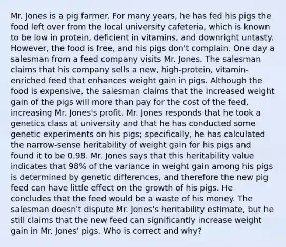 Mr. Jones is a pig farmer. For many years, he has fed his pigs the food left over from the local university cafeteria, which is known to be low in protein, deficient in vitamins, and downright untasty. However, the food is free, and his pigs don't complain. One day a salesman from a feed company visits Mr. Jones. The salesman claims that his company sells a new, high-protein, vitamin-enriched feed that enhances weight gain in pigs. Although the food is expensive, the salesman claims that the increased weight gain of the pigs will more than pay for the cost of the feed, increasing Mr. Jones's profit. Mr. Jones responds that he took a genetics class at university and that he has conducted some genetic experiments on his pigs; specifically, he has calculated the narrow-sense heritability of weight gain for his pigs and found it to be 0.98. Mr. Jones says that this heritability value indicates that 98% of the variance in weight gain among his pigs is determined by genetic differences, and therefore the new pig feed can have little effect on the growth of his pigs. He concludes that the feed would be a waste of his money. The salesman doesn't dispute Mr. Jones's heritability estimate, but he still claims that the new feed can significantly increase weight gain in Mr. Jones' pigs. Who is correct and why?