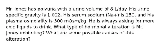 Mr. Jones has polyuria with a urine volume of 8 L/day. His urine specific gravity is 1.002. His serum sodium (Na+) is 150, and his plasma osmolality is 300 mOsm/kg. He is always asking for more cold liquids to drink. What type of hormonal alteration is Mr. Jones exhibiting? What are some possible causes of this alteration?