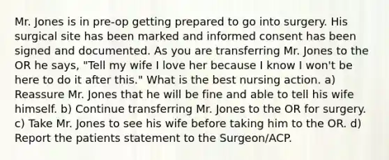 Mr. Jones is in pre-op getting prepared to go into surgery. His surgical site has been marked and informed consent has been signed and documented. As you are transferring Mr. Jones to the OR he says, "Tell my wife I love her because I know I won't be here to do it after this." What is the best nursing action. a) Reassure Mr. Jones that he will be fine and able to tell his wife himself. b) Continue transferring Mr. Jones to the OR for surgery. c) Take Mr. Jones to see his wife before taking him to the OR. d) Report the patients statement to the Surgeon/ACP.