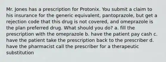 Mr. Jones has a prescription for Protonix. You submit a claim to his insurance for the generic equivalent, pantoprazole, but get a rejection code that this drug is not covered, and omeprazole is the plan preferred drug. What should you do? a. fill the prescription with the omeprazole b. have the patient pay cash c. have the patient take the prescription back to the prescriber d. have the pharmacist call the prescriber for a therapeutic substitution