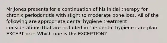 Mr Jones presents for a continuation of his initial therapy for chronic periodontitis with slight to moderate bone loss. All of the following are appropriate dental hygiene treatment considerations that are included in the dental hygiene care plan EXCEPT one. Which one is the EXCEPTION?