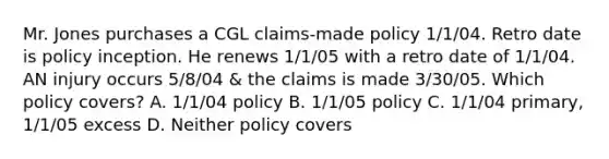 Mr. Jones purchases a CGL claims-made policy 1/1/04. Retro date is policy inception. He renews 1/1/05 with a retro date of 1/1/04. AN injury occurs 5/8/04 & the claims is made 3/30/05. Which policy covers? A. 1/1/04 policy B. 1/1/05 policy C. 1/1/04 primary, 1/1/05 excess D. Neither policy covers