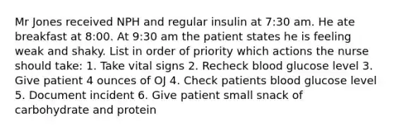 Mr Jones received NPH and regular insulin at 7:30 am. He ate breakfast at 8:00. At 9:30 am the patient states he is feeling weak and shaky. List in order of priority which actions the nurse should take: 1. Take vital signs 2. Recheck blood glucose level 3. Give patient 4 ounces of OJ 4. Check patients blood glucose level 5. Document incident 6. Give patient small snack of carbohydrate and protein