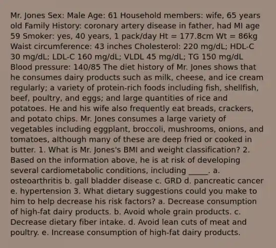 Mr. Jones Sex: Male Age: 61 Household members: wife, 65 years old Family History: coronary artery disease in father, had MI age 59 Smoker: yes, 40 years, 1 pack/day Ht = 177.8cm Wt = 86kg Waist circumference: 43 inches Cholesterol: 220 mg/dL; HDL-C 30 mg/dL; LDL-C 160 mg/dL; VLDL 45 mg/dL; TG 150 mg/dL Blood pressure: 140/85 The diet history of Mr. Jones shows that he consumes dairy products such as milk, cheese, and ice cream regularly; a variety of protein-rich foods including fish, shellfish, beef, poultry, and eggs; and large quantities of rice and potatoes. He and his wife also frequently eat breads, crackers, and potato chips. Mr. Jones consumes a large variety of vegetables including eggplant, broccoli, mushrooms, onions, and tomatoes, although many of these are deep fried or cooked in butter. 1. What is Mr. Jones's BMI and weight classification? 2. Based on the information above, he is at risk of developing several cardiometabolic conditions, including _____. a. osteoarthritis b. gall bladder disease c. GRD d. pancreatic cancer e. hypertension 3. What dietary suggestions could you make to him to help decrease his risk factors? a. Decrease consumption of high-fat dairy products. b. Avoid whole grain products. c. Decrease dietary fiber intake. d. Avoid lean cuts of meat and poultry. e. Increase consumption of high-fat dairy products.