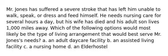 Mr. Jones has suffered a severe stroke that has left him unable to walk, speak, or dress and feed himself. He needs nursing care for several hours a day, but his wife has died and his adult son lives 1,000 miles away. Which of the following options would most likely be the type of living arrangement that would best serve Mr. Jones's needs? a. an adult daycare facility b. an assisted living facility c. a nursing home d. an Elderhostel