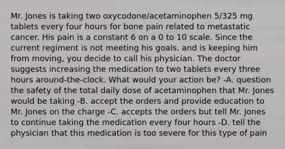 Mr. Jones is taking two oxycodone/acetaminophen 5/325 mg tablets every four hours for bone pain related to metastatic cancer. His pain is a constant 6 on a 0 to 10 scale. Since the current regiment is not meeting his goals, and is keeping him from moving, you decide to call his physician. The doctor suggests increasing the medication to two tablets every three hours around-the-clock. What would your action be? -A. question the safety of the total daily dose of acetaminophen that Mr. Jones would be taking -B. accept the orders and provide education to Mr. Jones on the charge -C. accepts the orders but tell Mr. Jones to continue taking the medication every four hours -D. tell the physician that this medication is too severe for this type of pain