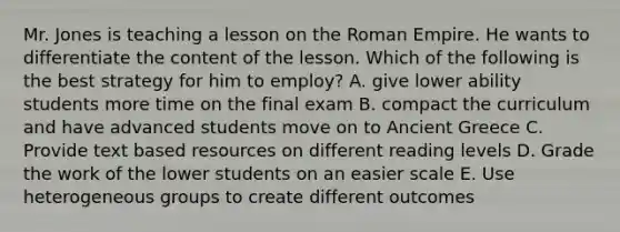 Mr. Jones is teaching a lesson on the Roman Empire. He wants to differentiate the content of the lesson. Which of the following is the best strategy for him to employ? A. give lower ability students more time on the final exam B. compact the curriculum and have advanced students move on to Ancient Greece C. Provide text based resources on different reading levels D. Grade the work of the lower students on an easier scale E. Use heterogeneous groups to create different outcomes