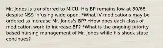 Mr. Jones is transferred to MICU. His BP remains low at 80/68 despite NSS infusing wide open. *What IV medications may be ordered to increase Mr. Jones's BP? *How does each class of medication work to increase BP? *What is the ongoing priority based nursing management of Mr. Jones while his shock state continues?