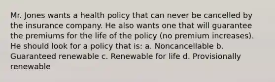 Mr. Jones wants a health policy that can never be cancelled by the insurance company. He also wants one that will guarantee the premiums for the life of the policy (no premium increases). He should look for a policy that is: a. Noncancellable b. Guaranteed renewable c. Renewable for life d. Provisionally renewable