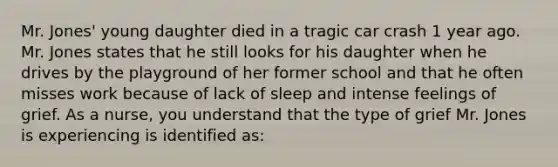 Mr. Jones' young daughter died in a tragic car crash 1 year ago. Mr. Jones states that he still looks for his daughter when he drives by the playground of her former school and that he often misses work because of lack of sleep and intense feelings of grief. As a nurse, you understand that the type of grief Mr. Jones is experiencing is identified as: