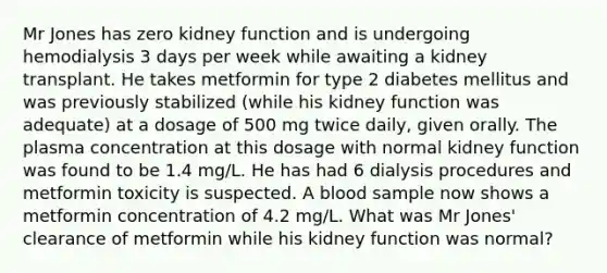 Mr Jones has zero kidney function and is undergoing hemodialysis 3 days per week while awaiting a kidney transplant. He takes metformin for type 2 diabetes mellitus and was previously stabilized (while his kidney function was adequate) at a dosage of 500 mg twice daily, given orally. The plasma concentration at this dosage with normal kidney function was found to be 1.4 mg/L. He has had 6 dialysis procedures and metformin toxicity is suspected. A blood sample now shows a metformin concentration of 4.2 mg/L. What was Mr Jones' clearance of metformin while his kidney function was normal?