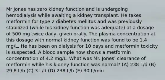 Mr Jones has zero kidney function and is undergoing hemodialysis while awaiting a kidney transplant. He takes metformin for type 2 diabetes mellitus and was previously stabilized (while his kidney function was adequate) at a dosage of 500 mg twice daily, given orally. The plasma concentration at this dosage with normal kidney function was found to be 1.4 mg/L. He has been on dialysis for 10 days and metformin toxicity is suspected. A blood sample now shows a metformin concentration of 4.2 mg/L. What was Mr. Jones' clearance of metformin while his kidney function was normal? (A) 238 L/d (B) 29.8 L/h (C) 3 L/d (D) 238 L/h (E) 30 L/min