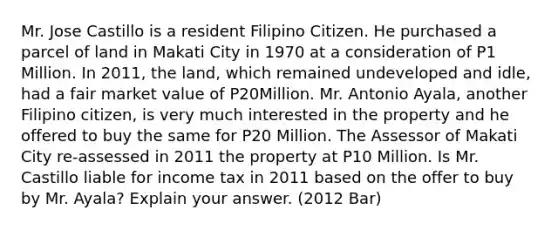 Mr. Jose Castillo is a resident Filipino Citizen. He purchased a parcel of land in Makati City in 1970 at a consideration of P1 Million. In 2011, the land, which remained undeveloped and idle, had a fair market value of P20Million. Mr. Antonio Ayala, another Filipino citizen, is very much interested in the property and he offered to buy the same for P20 Million. The Assessor of Makati City re-assessed in 2011 the property at P10 Million. Is Mr. Castillo liable for income tax in 2011 based on the offer to buy by Mr. Ayala? Explain your answer. (2012 Bar)