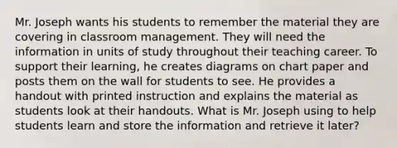 Mr. Joseph wants his students to remember the material they are covering in classroom management. They will need the information in units of study throughout their teaching career. To support their learning, he creates diagrams on chart paper and posts them on the wall for students to see. He provides a handout with printed instruction and explains the material as students look at their handouts. What is Mr. Joseph using to help students learn and store the information and retrieve it later?