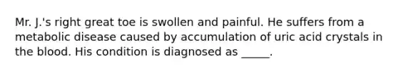 Mr. J.'s right great toe is swollen and painful. He suffers from a metabolic disease caused by accumulation of uric acid crystals in the blood. His condition is diagnosed as _____.