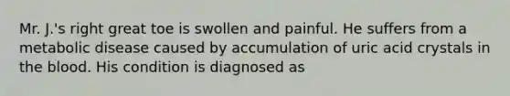 Mr. J.'s right great toe is swollen and painful. He suffers from a metabolic disease caused by accumulation of uric acid crystals in the blood. His condition is diagnosed as