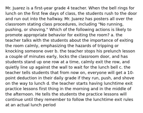 Mr. Juarez is a first-year grade 4 teacher. When the bell rings for lunch on the first few days of class, the students rush to the door and run out into the hallway. Mr. Juarez has posters all over the classroom stating class procedures, including "No running, pushing, or shoving." Which of the following actions is likely to promote appropriate behavior for exiting the room? a. the teacher talks with the students about the importance of exiting the room calmly, emphasizing the hazards of tripping or knocking someone over b. the teacher stops his prelunch lesson a couple of minutes early, locks the classroom door, and has students stand up one row at a time, calmly exit the row, and quietly line up against the wall to wait for the lunch bell c. the teacher tells students that from now on, everyone will get a 10-point deduction in their daily grade if they run, push, and shove on the way to lunch d. the teacher starts having lunchtime exit practice lessons first thing in the morning and in the middle of the afternoon. He tells the students the practice lessons will continue until they remember to follow the lunchtime exit rules at an actual lunch period