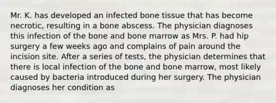 Mr. K. has developed an infected bone tissue that has become necrotic, resulting in a bone abscess. The physician diagnoses this infection of the bone and bone marrow as Mrs. P. had hip surgery a few weeks ago and complains of pain around the incision site. After a series of tests, the physician determines that there is local infection of the bone and bone marrow, most likely caused by bacteria introduced during her surgery. The physician diagnoses her condition as