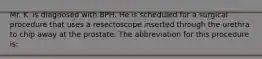 Mr. K. is diagnosed with BPH. He is scheduled for a surgical procedure that uses a resectoscope inserted through the urethra to chip away at the prostate. The abbreviation for this procedure is: