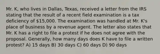 Mr. K, who lives in Dallas, Texas, received a letter from the IRS stating that the result of a recent field examination is a tax deficiency of 15,000. The examination was handled at Mr. K's place of business by a revenue agent. The letter also states that Mr. K has a right to file a protest if he does not agree with the proposal. Generally, how many days does K have to file a written protest? A) 15 days B) 30 days C) 60 days D) 90 days