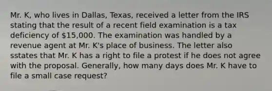 Mr. K, who lives in Dallas, Texas, received a letter from the IRS stating that the result of a recent field examination is a tax deficiency of 15,000. The examination was handled by a revenue agent at Mr. K's place of business. The letter also sstates that Mr. K has a right to file a protest if he does not agree with the proposal. Generally, how many days does Mr. K have to file a small case request?