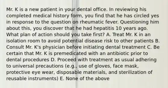 Mr. K is a new patient in your dental office. In reviewing his completed medical history form, you find that he has circled yes in response to the question on rheumatic fever. Questioning him about this, you discover that he had hepatitis 10 years ago. What plan of action should you take first? A. Treat Mr. K in an isolation room to avoid potential disease risk to other patients B. Consult Mr. K's physician before initiating dental treatment C. Be certain that Mr. K is premedicated with an antibiotic prior to dental procedures D. Proceed with treatment as usual adhering to universal precautions (e.g., use of gloves, face mask, protective eye wear, disposable materials, and sterilization of reusable instruments) E. None of the above