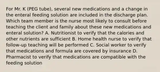 For Mr. K (PEG tube), several new medications and a change in the enteral feeding solution are included in the discharge plan. Which team member is the nurse most likely to consult before teaching the client and family about these new medications and enteral solution? A. Nutritionist to verify that the calories and other nutrients are sufficient B. Home health nurse to verify that follow-up teaching will be performed C. Social worker to verify that medications and formula are covered by insurance D. Pharmacist to verify that medications are compatible with the feeding solution