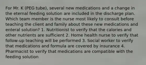 For Mr. K (PEG tube), several new medications and a change in the eternal feeding solution are included in the discharge plan. Which team member is the nurse most likely to consult before teaching the client and family about these new medications and enteral solution? 1. Nutritionist to verify that the calories and other nutrients are sufficient 2. Home health nurse to verify that follow-up teaching will be performed 3. Social worker to verify that medications and formula are covered by insurance 4. Pharmacist to verify that medications are compatible with the feeding solution