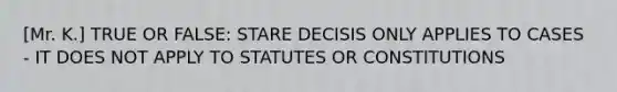 [Mr. K.] TRUE OR FALSE: STARE DECISIS ONLY APPLIES TO CASES - IT DOES NOT APPLY TO STATUTES OR CONSTITUTIONS