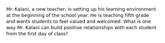 Mr. Kalani, a new teacher, is setting up his learning environment at the beginning of the school year. He is teaching fifth grade and wants students to feel valued and welcomed. What is one way Mr. Kalani can build positive relationships with each student from the first day of class?