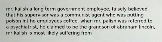 mr. kalish a long term government employee, falsely believed that his supervisor was a communist agent who was putting poison int he employees coffee. when mr. palish was referred to a psychiatrist, he claimed to be the grandson of abraham lincoln, mr kalish is most likely suffering from