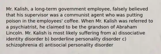 Mr. Kalish, a long-term government employee, falsely believed that his supervisor was a communist agent who was putting poison in the employees' coffee. When Mr. Kalish was referred to a psychiatrist, he claimed to be the grandson of <a href='https://www.questionai.com/knowledge/kdhEeg3XpP-abraham-lincoln' class='anchor-knowledge'>abraham lincoln</a>. Mr. Kalish is most likely suffering from a) dissociative identity disorder b) <a href='https://www.questionai.com/knowledge/kk4xgH7DCL-borderline-personality-disorder' class='anchor-knowledge'>borderline personality disorder</a> c) schizophrenia d) <a href='https://www.questionai.com/knowledge/kk2UpWTniM-antisocial-personality-disorder' class='anchor-knowledge'>antisocial personality disorder</a>