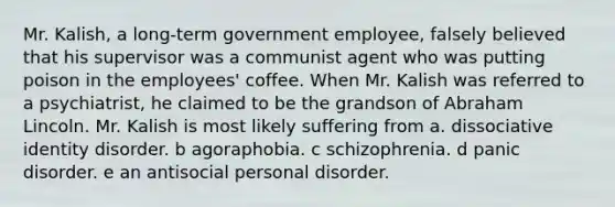 Mr. Kalish, a long-term government employee, falsely believed that his supervisor was a communist agent who was putting poison in the employees' coffee. When Mr. Kalish was referred to a psychiatrist, he claimed to be the grandson of Abraham Lincoln. Mr. Kalish is most likely suffering from a. dissociative identity disorder. b agoraphobia. c schizophrenia. d panic disorder. e an antisocial personal disorder.