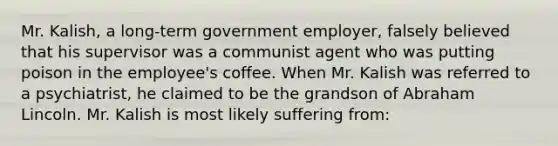 Mr. Kalish, a long-term government employer, falsely believed that his supervisor was a communist agent who was putting poison in the employee's coffee. When Mr. Kalish was referred to a psychiatrist, he claimed to be the grandson of Abraham Lincoln. Mr. Kalish is most likely suffering from: