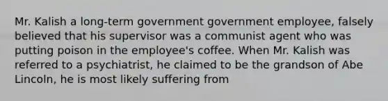 Mr. Kalish a long-term government government employee, falsely believed that his supervisor was a communist agent who was putting poison in the employee's coffee. When Mr. Kalish was referred to a psychiatrist, he claimed to be the grandson of Abe Lincoln, he is most likely suffering from