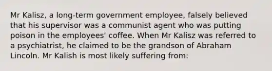 Mr Kalisz, a long-term government employee, falsely believed that his supervisor was a communist agent who was putting poison in the employees' coffee. When Mr Kalisz was referred to a psychiatrist, he claimed to be the grandson of Abraham Lincoln. Mr Kalish is most likely suffering from: