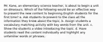 Mr. Kane, an elementary science teacher, is about to begin a unit on dinosaurs. Which of the following would be an effective way to present the new content to beginning English students for the first time? a. Ask students to present to the class all the information they know about the topic. b. Assign students a vocabulary matching activity with key words from the unit. c. Show the students a video introducing the topic. d. Have students read the content individually and highlight any unfamiliar words or phrases.