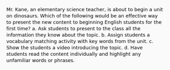 Mr. Kane, an elementary science teacher, is about to begin a unit on dinosaurs. Which of the following would be an effective way to present the new content to beginning English students for the first time? a. Ask students to present to the class all the information they know about the topic. b. Assign students a vocabulary matching activity with key words from the unit. c. Show the students a video introducing the topic. d. Have students read the content individually and highlight any unfamiliar words or phrases.