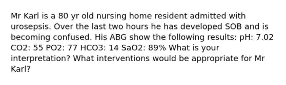 Mr Karl is a 80 yr old nursing home resident admitted with urosepsis. Over the last two hours he has developed SOB and is becoming confused. His ABG show the following results: pH: 7.02 CO2: 55 PO2: 77 HCO3: 14 SaO2: 89% What is your interpretation? What interventions would be appropriate for Mr Karl?