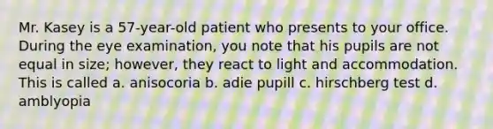 Mr. Kasey is a 57-year-old patient who presents to your office. During the eye examination, you note that his pupils are not equal in size; however, they react to light and accommodation. This is called a. anisocoria b. adie pupill c. hirschberg test d. amblyopia