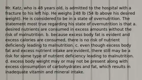 Mr. Katz, who is 48 years old, is admitted to the hospital with a fracture to his left hip. He weighs 248 lb (54 lb above his desired weight). He is considered to be in a state of overnutrition. The statement most true regarding his state of overnutrition is that a. desired nutrients are consumed in excess amounts without the risk of malnutrition. b. because excess body fat is evident and excess calories are consumed, there is no risk of nutrient deficiency leading to malnutrition. c. even though excess body fat and excess nutrient intake are evident, there still may be a risk for some type of nutrient deficiency leading to malnutrition. d. excess body weight may or may not be present along with excess consumption of carbohydrates and fat, which results in inadequate vitamin and mineral intake.