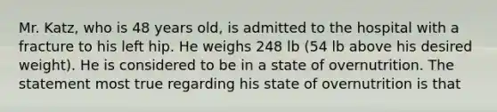 Mr. Katz, who is 48 years old, is admitted to the hospital with a fracture to his left hip. He weighs 248 lb (54 lb above his desired weight). He is considered to be in a state of overnutrition. The statement most true regarding his state of overnutrition is that